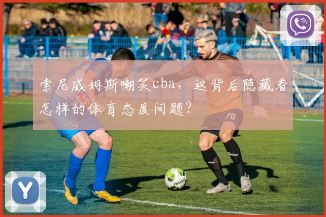 索尼威姆斯嘲笑cba，这背后隐藏着怎样的体育态度问题？