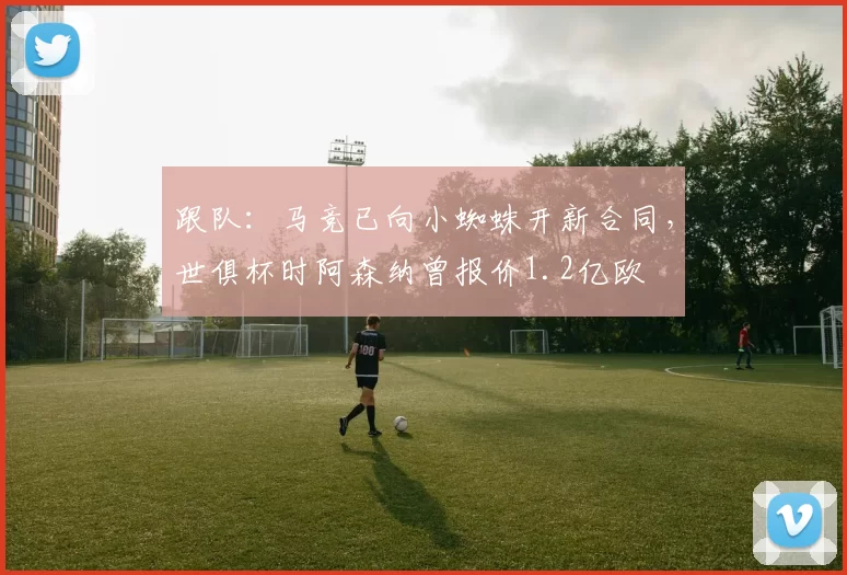 跟队：马竞已向小蜘蛛开新合同，世俱杯时阿森纳曾报价1.2亿欧