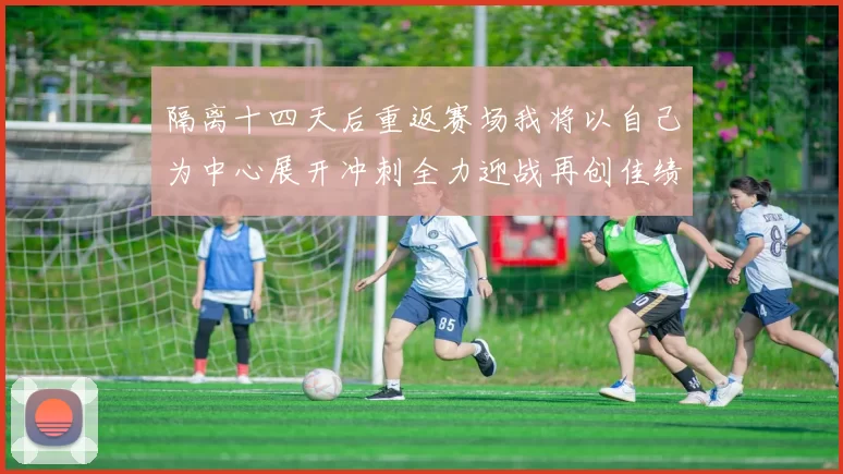 隔离十四天后重返赛场我将以自己为中心展开冲刺全力迎战再创佳绩