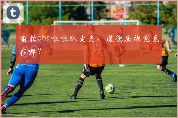 偷拍cba啦啦队走光，道德底线究竟在哪？