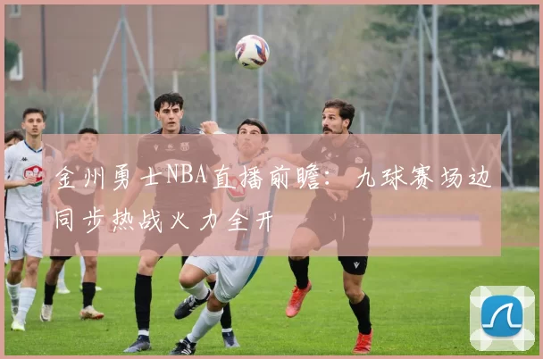金州勇士NBA直播前瞻：九球赛场边同步热战火力全开