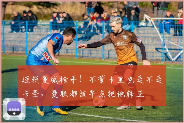 连斩曼城枪手！不管卡里克是不是卡圣，曼联都该早点把他转正