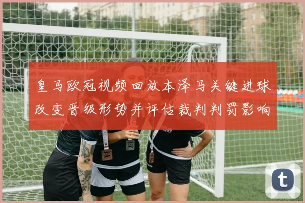 皇马欧冠视频回放本泽马关键进球改变晋级形势并评估裁判判罚影响