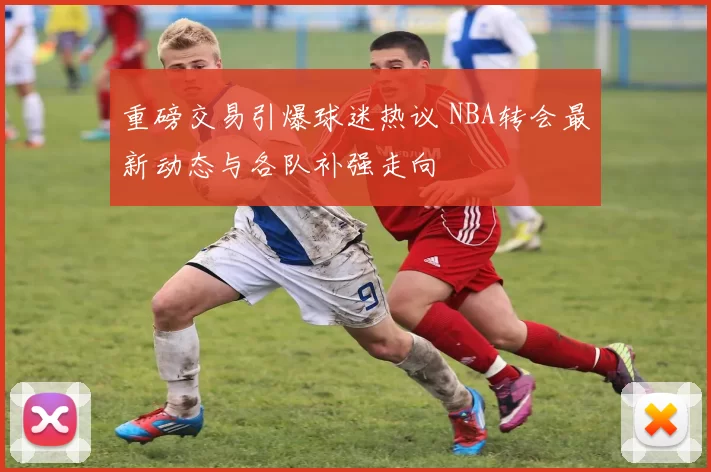 重磅交易引爆球迷热议 NBA转会最新动态与各队补强走向