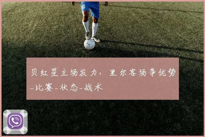 贝红星主场发力，里尔客场争优势_比赛_状态_战术