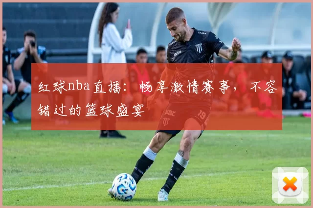 红球nba直播：畅享激情赛事，不容错过的篮球盛宴