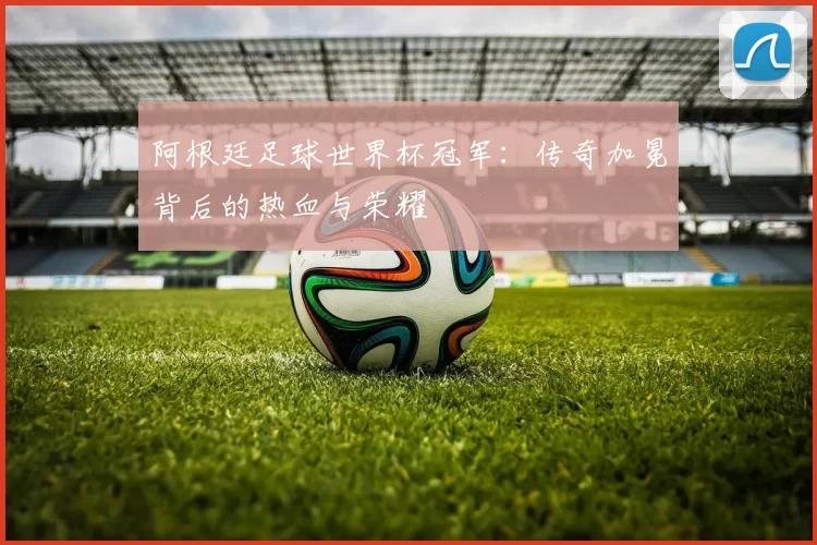 阿根廷足球世界杯冠军：传奇加冕背后的热血与荣耀