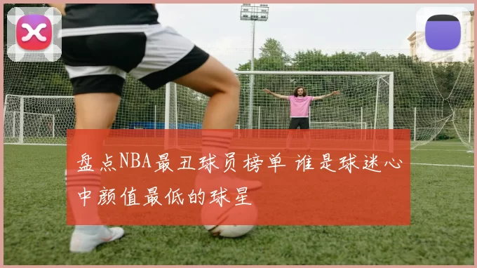 盘点NBA最丑球员榜单 谁是球迷心中颜值最低的球星