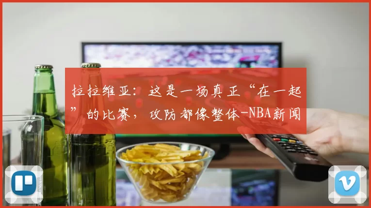 拉拉维亚：这是一场真正“在一起”的比赛，攻防都像整体-NBA新闻