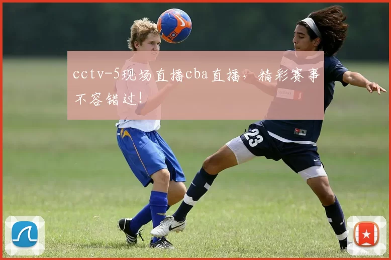 cctv-5现场直播cba直播，精彩赛事不容错过！