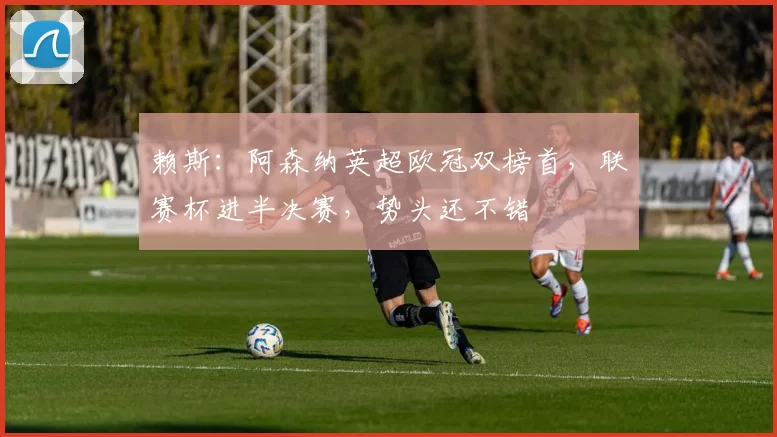 赖斯：阿森纳英超欧冠双榜首，联赛杯进半决赛，势头还不错