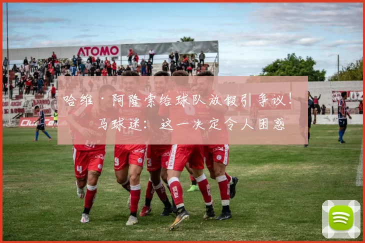 哈维·阿隆索给球队放假引争议！皇马球迷：这一决定令人困惑