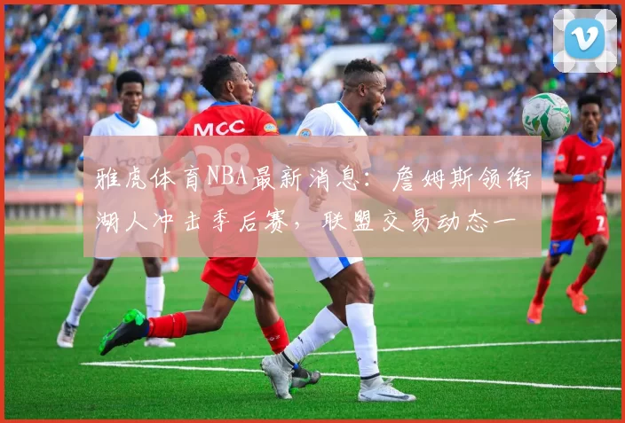 雅虎体育NBA最新消息：詹姆斯领衔湖人冲击季后赛，联盟交易动态一览