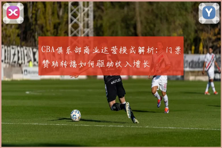CBA俱乐部商业运营模式解析：门票赞助转播如何驱动收入增长