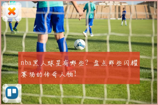 nba黑人球星有哪些?盘点那些闪耀赛场的传奇人物!