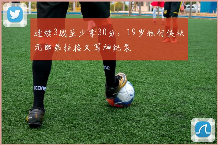 连续3战至少拿30分，19岁独行侠状元郎弗拉格又写神纪录