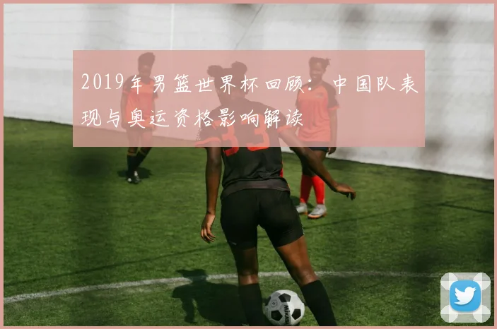 2019年男篮世界杯回顾：中国队表现与奥运资格影响解读