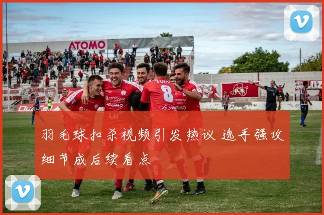 羽毛球扣杀视频引发热议 选手强攻细节成后续看点