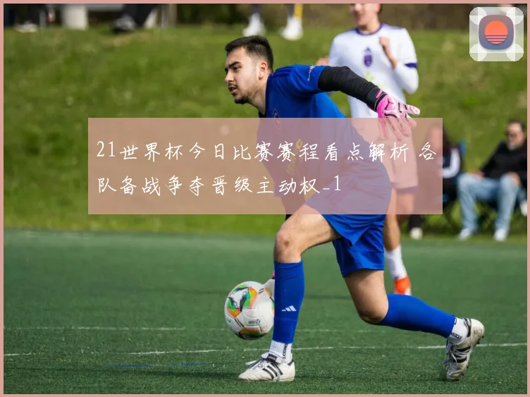 21世界杯今日比赛赛程看点解析 各队备战争夺晋级主动权_1