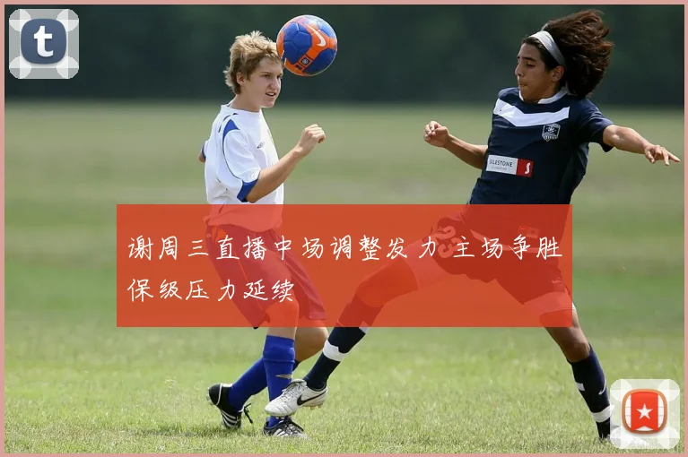 谢周三直播中场调整发力 主场争胜保级压力延续