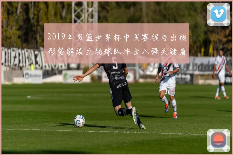 2019年男篮世界杯中国赛程与出线形势解读主场球队冲击八强关键看点