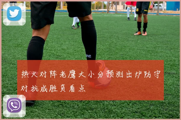 热火对阵老鹰大小分预测出炉防守对抗成胜负看点