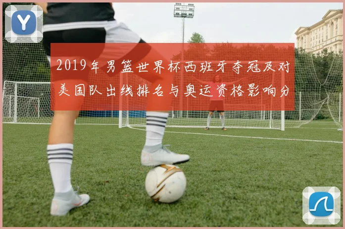 2019年男篮世界杯西班牙夺冠及对美国队出线排名与奥运资格影响分析