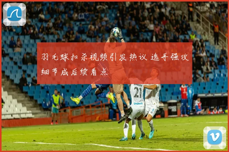 羽毛球扣杀视频引发热议 选手强攻细节成后续看点