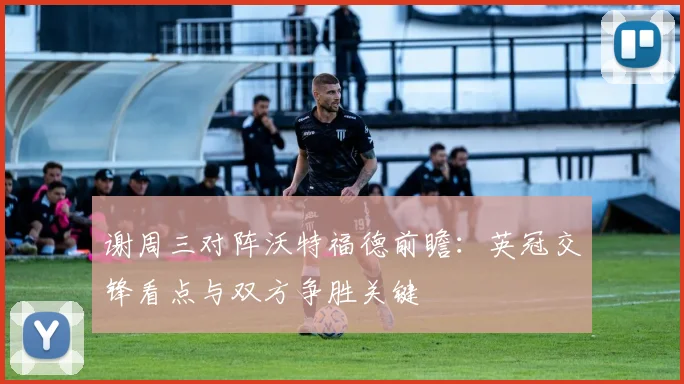 谢周三对阵沃特福德前瞻：英冠交锋看点与双方争胜关键