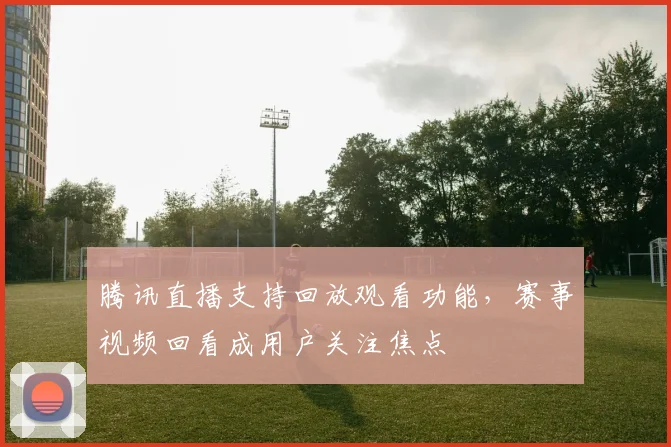 腾讯直播支持回放观看功能，赛事视频回看成用户关注焦点