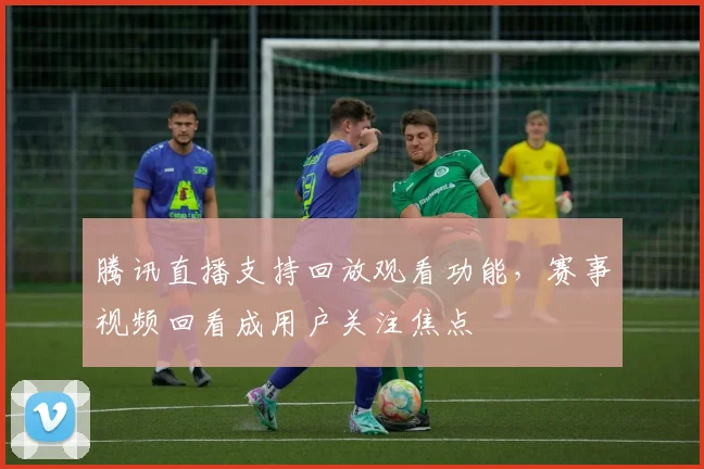 腾讯直播支持回放观看功能，赛事视频回看成用户关注焦点