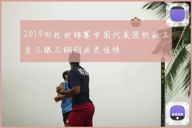 2019田径世锦赛中国代表团斩获三金三银三铜创历史佳绩