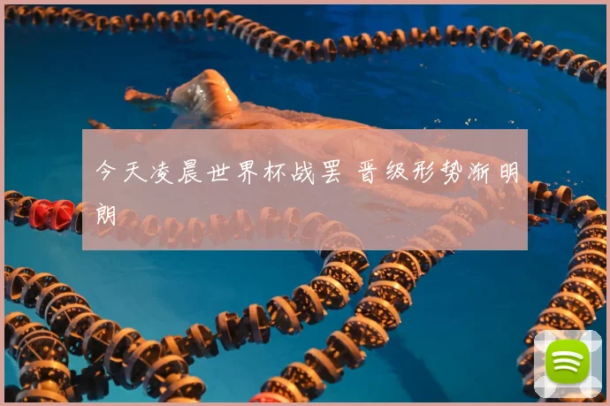 今天凌晨世界杯战罢 晋级形势渐明朗
