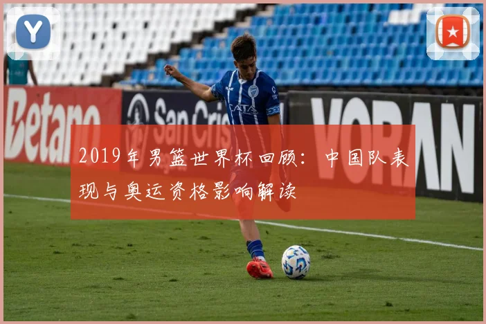 2019年男篮世界杯回顾：中国队表现与奥运资格影响解读