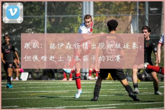 跟队：赫伊森伤情出现积极迹象，但很难赶上与本菲卡的比赛