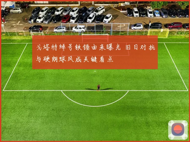 戈塔特绰号铁锤由来曝光 旧日对抗与硬朗球风成关键看点