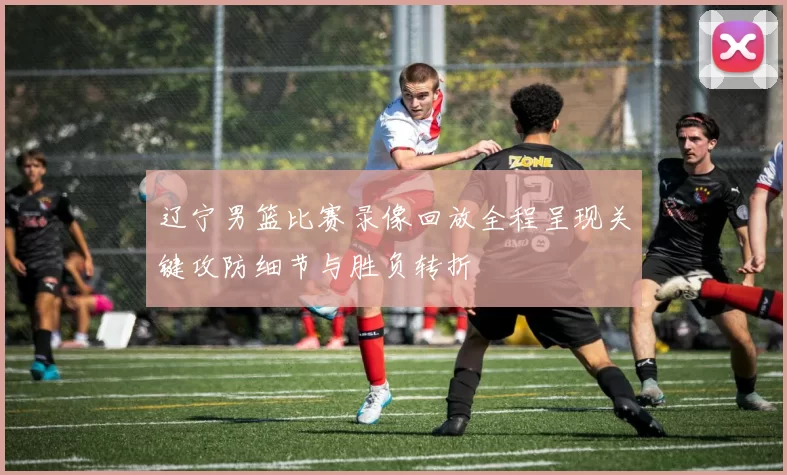 辽宁男篮比赛录像回放全程呈现关键攻防细节与胜负转折