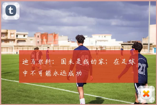 迪马尔科：国米是我的家；在足球中不可能永远成功