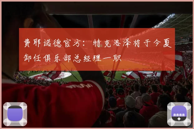 费耶诺德官方：特克洛泽将于今夏卸任俱乐部总经理一职