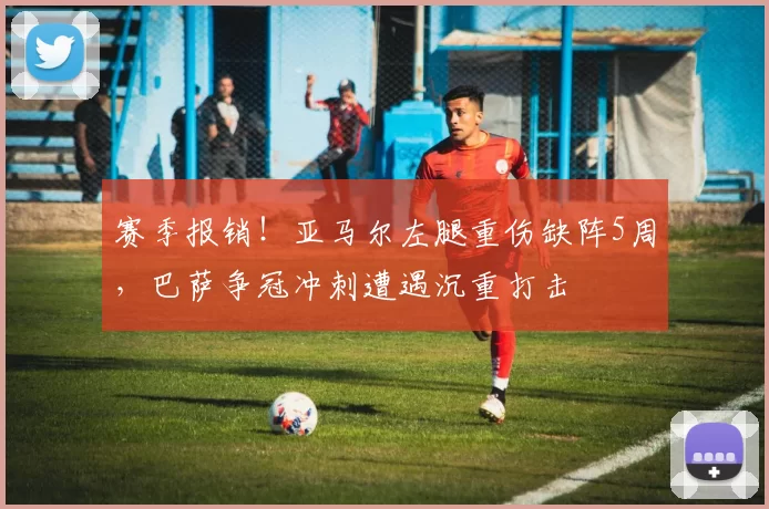 赛季报销！亚马尔左腿重伤缺阵5周，巴萨争冠冲刺遭遇沉重打击