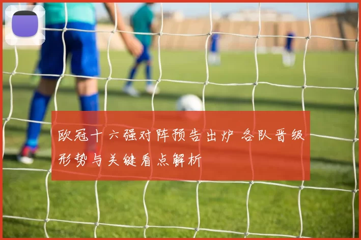 欧冠十六强对阵预告出炉 各队晋级形势与关键看点解析