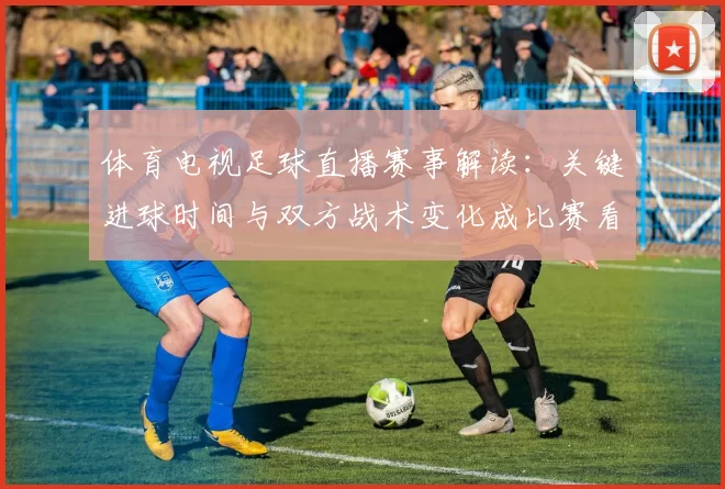 体育电视足球直播赛事解读：关键进球时间与双方战术变化成比赛看点