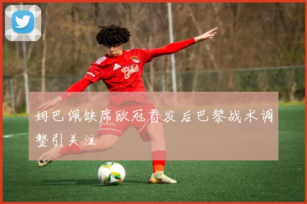 姆巴佩缺席欧冠首发后巴黎战术调整引关注