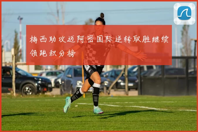 梅西助攻迈阿密国际逆转取胜继续领跑积分榜