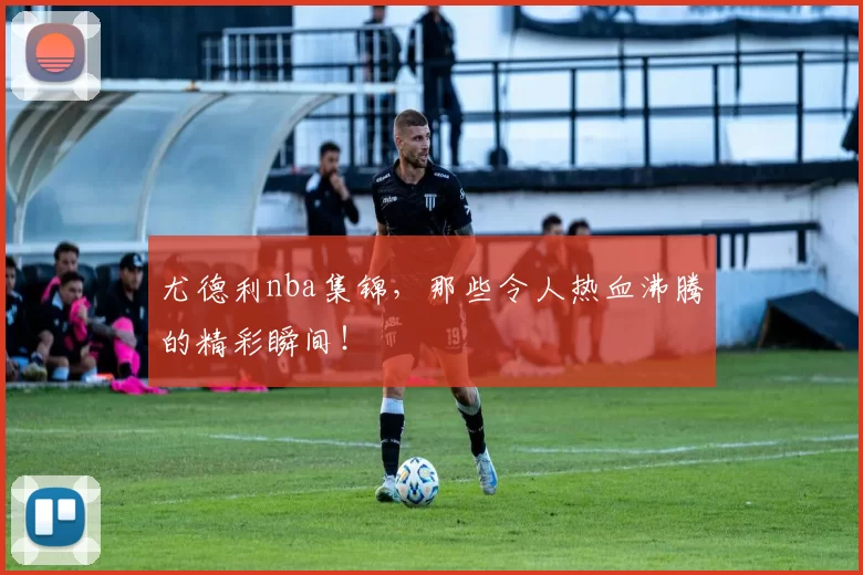 尤德利nba集锦,那些令人热血沸腾的精彩瞬间!