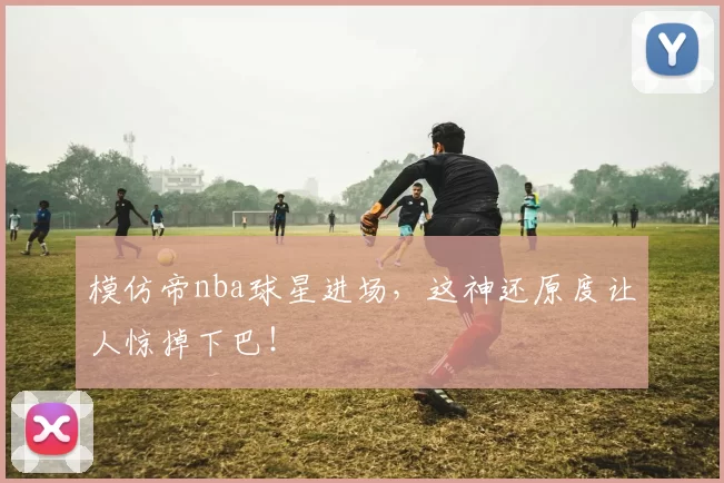 模仿帝nba球星进场,这神还原度让人惊掉下巴!