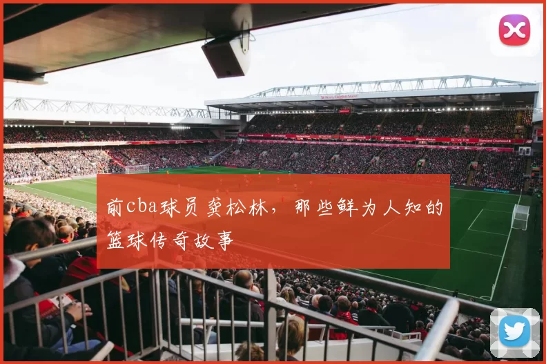 前cba球员龚松林,那些鲜为人知的篮球传奇故事