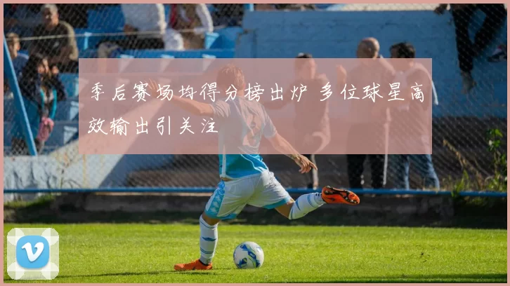 季后赛场均得分榜出炉 多位球星高效输出引关注