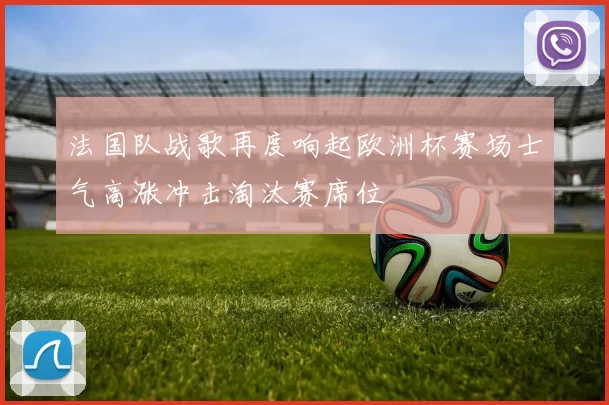 法国队战歌再度响起欧洲杯赛场士气高涨冲击淘汰赛席位