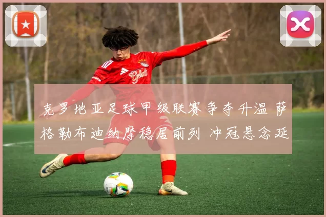 克罗地亚足球甲级联赛争夺升温 萨格勒布迪纳摩稳居前列 冲冠悬念延续